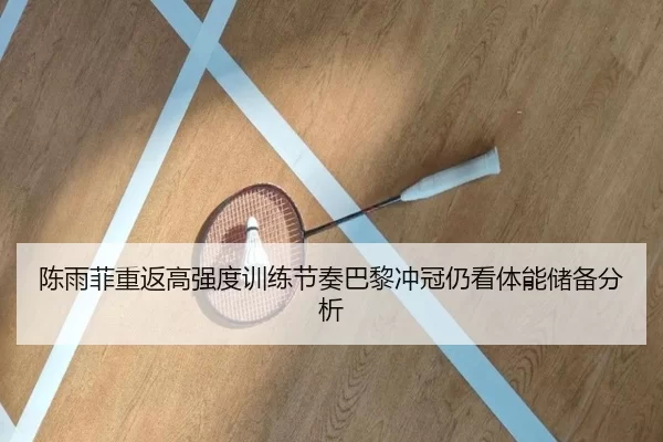 陈雨菲重返高强度训练节奏巴黎冲冠仍看体能储备分析